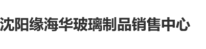 www.插逼.com沈阳缘海华玻璃制品销售中心